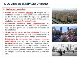 3. Problemas sociales.
• Precio de la vivienda elevado  porque en las
ciudades escasea el suelo para poder construir (ley
de la Oferta y Demanda). Obliga a la población
joven a instalarse en el extrarradio de las grandes
ciudades, en ciudades-dormitorio.
• Relaciones humanas más impersonales. La
soledad se convierte en uno de los problemas
sociales más graves de la población residente en
las ciudades.
• Situación de estrés en las personas  pues se
pierde mucho tiempo en los desplazamientos y
esto origina que quede poco tiempo para el ocio.
• Existencia de personas con escasos recursos
económicos que se ven obligadas a vivir en
barrios-ghetto que carecen de servicios básicos
(alcantarillado, luz, agua, educación, sanidad…),
elevadas tasas de paro juvenil y graves problemas
de inseguridad (bandas juveniles violentas, tráfico
de drogas, incendio de bienes privados y públicos,
etc).
4. LA VIDA EN EL ESPACIO URBANO
 