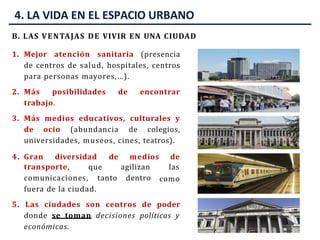 4. LA VIDA EN EL ESPACIO URBANO
B. LAS VENTAJAS DE VIVIR EN UNA CIUDAD
1. Mejor atención sanitaria (presencia
de centros de salud, hospitales, centros
para personas mayores,…).
2. Más posibilidades de encontrar
trabajo.
3. Más medios educativos, culturales y
de ocio (abundancia de colegios,
universidades, museos, cines, teatros).
4. Gran diversidad de medios de
agilizan las
dentro
transporte, que
comunicaciones, tanto
fuera de la ciudad.
como
5. Las ciudades son centros de poder
donde se toman decisiones políticas y
económicas.
 