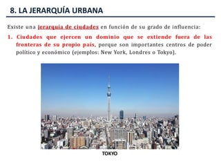 8. LA JERARQUÍA URBANA
Existe una jerarquía de ciudades en función de su grado de influencia:
1. Ciudades que ejercen un dominio que se extiende fuera de las
fronteras de su propio país, porque son importantes centros de poder
político y económico (ejemplos: New York, Londres o Tokyo).
NUEVA YORK
CITY DE LONDRES
TOKYO
 
