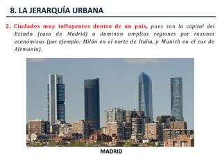 8. LA JERARQUÍA URBANA
2. Ciudades muy influyentes dentro de un país, pues son la capital del
Estado (caso de Madrid) o dominan amplias regiones por razones
económicas (por ejemplo: Milán en el norte de Italia, y Munich en el sur de
Alemania).
MILÁN
MUNICH
MADRID
 