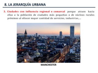 8. LA JERARQUÍA URBANA
3. Ciudades con influencia regional o comarcal porque atraen hacia
ellas a la población de ciudades más pequeñas o de núcleos rurales
próximos al ofrecer mayor cantidad de servicios, industrias,…
ZARAGOZA
MARSELLA
MANCHESTER
 