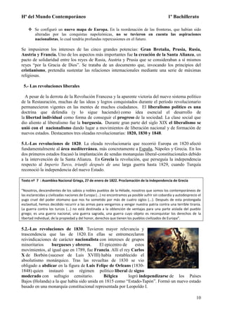 Hª del Mundo Contemporáneo 1º Bachillerato
10
 Se configuró un nuevo mapa de Europa. En la reordenación de las fronteras, que habían sido
alteradas por las conquistas napoleónicas, no se tuvieron en cuenta las aspiraciones
nacionalistas, lo cual tendría profundas repercusiones en el futuro.
Se impusieron los intereses de las cinco grandes potencias: Gran Bretaña, Prusia, Rusia,
Austria y Francia. Uno de los aspectos más importantes fue la creación de la Santa Alianza, un
pacto de solidaridad entre los reyes de Rusia, Austria y Prusia que se consideraban a sí mismos
reyes “por la Gracia de Dios”. Se trataba de un documento que, invocando los principios del
cristianismo, pretendía sustentar las relaciones internacionales mediante una serie de máximas
religiosas.
5.- Las revoluciones liberales
A pesar de la derrota de la Revolución Francesa y la aparente victoria del nuevo sistema político
de la Restauración, muchas de las ideas y logros conquistados durante el período revolucionario
permanecieron vigentes en las mentes de muchos ciudadanos. El liberalismo político es una
doctrina que defendía (y lo sigue haciendo) como idea esencial el desarrollo de
la libertad individual como forma de conseguir el progreso de la sociedad. La clase social que
dio aliento al liberalismo fue la burguesía. Durante gran parte del siglo XIX el liberalismo se
unió con el nacionalismo dando lugar a movimientos de liberación nacional y de formación de
nuevos estados. Destacamos tres oleadas revolucionarias: 1820, 1830 y 1848.
5.1.-Las revoluciones de 1820. La oleada revolucionaria que recorrió Europa en 1820 afectó
fundamentalmente al área mediterránea, más concretamente a España, Nápoles y Grecia. En los
dos primeros estados fracasó la implantación de sendas monarquías liberal-constitucionales debido
a la intervención de la Santa Alianza. En Grecia la revolución, que perseguía la independencia
respecto al Imperio Turco, triunfó después de una larga guerra hasta 1829, cuando Turquía
reconoció la independencia del nuevo Estado.
Texto nº 7 : Asamblea Nacional Griega, 27 de enero de 1822. Proclamación de la independencia de Grecia
“Nosotros, descendientes de los sabios y nobles pueblos de la Hélade, nosotros que somos los contemporáneos de
las esclarecidas y civilizadas naciones de Europa (...) no encontramos ya posible sufrir sin cobardía y autodesprecio el
yugo cruel del poder otomano que nos ha sometido por más de cuatro siglos (...). Después de esta prolongada
esclavitud, hemos decidido recurrir a las armas para vengarnos y vengar nuestra patria contra una terrible tiranía.
La guerra contra los turcos (...) no está destinada a la obtención de ventajas para una parte aislada del pueblo
griego; es una guerra nacional, una guerra sagrada, una guerra cuyo objeto es reconquistar los derechos de la
libertad individual, de la propiedad y del honor, derechos que tienen los pueblos civilizados de Europa”.
5.2.-Las revoluciones de 1830. Tuvieron mayor relevancia y
trascendencia que las de 1820. En ellas se entremezclaron
reivindicaciones de carácter nacionalista con intereses de grupos
minoritarios burgueses y obreros. El epicentro de estos
movimientos, al igual que en 1789, fue Francia. Allí el rey Carlos
X de Borbón (sucesor de Luis XVIII) había restablecido el
absolutismo monárquico. Tras las revueltas de 1830 se vio
obligado a abdicar en la figura de Luis Felipe de Orleans (1830-
1848) quien instauró un régimen político liberal de signo
moderado con sufragio censitario. Bélgica logró independizarse de los Países
Bajos (Holanda) a la que había sido unida en 1815 como “Estado-Tapón”. Formó un nuevo estado
basado en una monarquía constitucional representada por Leopoldo I.
 