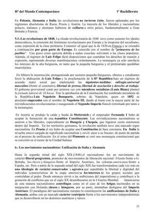 Hª del Mundo Contemporáneo 1º Bachillerato
11
En Polonia, Alemania e Italia las revoluciones no tuvieron éxito, fueron aplastadas por los
regímenes absolutistas de Rusia, Prusia y Austria. La mayoría de los liberales y nacionalistas
polacos, italianos y alemanes hubieron de exiliarse a otros países, fundamentalmente a Gran
Bretaña y Francia.
5.3.-Las revoluciones de 1848. La oleada revolucionaria de 1848 tuvo como sustento los ideales
democráticos, la extensión del fenómeno revolucionario por Europa y la irrupción del socialismo,
como expresión de la clase proletaria. Comenzó -al igual que la de 1830-en Francia y se extendió
a continuación por gran parte de Europa. Es conocida con el nombre de "primavera de los
pueblos". Una grave crisis agrícola debida a malas cosechas soliviantó a las clases populares.
Además, el régimen de Luis Felipe dictó disposiciones que coartaban los derechos de reunión y
expresión, reprimiendo diversas manifestaciones violentamente. La monarquía ya solo satisfacía
los intereses de la alta burguesía, en tanto que la pequeña burguesía y el proletariado quedaban
insatisfechos.
En febrero la insurrección, protagonizada por sectores pequeño-burgueses, obreros y estudiantes
forzó la abdicación de Luis Felipe y la proclamación de la IIª República bajo un régimen de
acusado matiz social que implementó las siguientes medidas: sufragio universal
masculino (frente al censitario), libertad de prensa, libertad de asociación y derecho al trabajo.
El gobierno provisional contó por primera vez con miembros socialistas (Louis Blanc) planteó
la jornada laboral de 10 horas. Tras la aprobación de la Constitución fue nombrado presidente de
la República Luis Napoleón Bonaparte, sobrino de Napoleón, quien en 1852 se
proclamó emperador con el nombre de Napoleón III, dando al traste con la mayor parte de las
reivindicaciones revolucionarias e inaugurando el Segundo Imperio francés (retornado por tanto a
la monarquía).
En Austria se produjo la caída y huida de Metternich y el emperador Fernando I hubo de
aceptar la formación de una Asamblea Constituyente. Las reivindicaciones nacionalistas se
unieron a las liberales, especialmente en Hungría y Chequia, que lograron cierta autonomía
dentro del Imperio. En los territorios germanos, la revolución también tuvo una marcado signo
nacionalista. En Prusia el rey hubo de aceptar una Constitución de base censitaria. En Italia la
revuelta estuvo cargada de significado nacionalista y sirvió -pese a su fracaso- de punto de partida
en el proceso de unificación. En el reino del Piamonte se creó una monarquía constitucional que
se convirtió en el motor de la Unidad Italiana
6.- Los movimientos nacionalistas: Unificación de Italia y Alemania
Hasta la segunda mitad del siglo XIX (1848) el nacionalismo fue un movimiento de
carácter liberal progresista, promotor de movimientos de liberación nacional: Irlanda frente a G.
Bretaña, los checos y húngaros frente al Imperio Austríaco, las colonias americanas frente a
España, etc. Pero a partir de la segunda mitad del siglo XIX fue transformándose cada vez más en
una ideología de carácter conservador y agresiva que supeditaba la libertad y dignidad del
individuo (características de la etapa anterior) a los intereses de los grupos sociales que
controlaban el poder. Desde entonces sirvió a las ambiciones del imperialismo y contribuyó a la
gestación de conflictos que en el siglo XX desembocaron en la I Guerra Mundial. Aparecieron
de esta manera nacionalismos centrífugos como en el caso de los belgas, incómodos en su
integración con Holanda; checos y húngaros, por su parte, intentaban desligarse del Imperio
Austríaco. El paradigma del nacionalismo europeo lo constituyeron las unificaciones de Italia y
Alemania, ambas con un marcado carácter centrípeto frente a los movimientos independentistas
que se desarrollaron en los dominios austríacos y turcos.
 