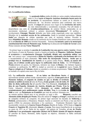 Hª del Mundo Contemporáneo 1º Bachillerato
12
6.1.- La unificación italiana.
La península itálica estaba dividida en varios estados independientes
entre sí. En el norte el Imperio Austríaco dominaba buena parte de
su territorio. El nacionalismo italiano se centró en la anexión o
unificación de los diversos territorios para conformar una nueva
nación. El origen del proceso tuvo lugar en los territorios del norte,
los más industrializados y socialmente avanzados. Fue allí donde se
desarrollaron una serie de revueltas antiaustríacas, de carácter liberal, enmarcadas en un
movimiento intelectual, cultural y unitario denominado “Risorgimento”. El político y
revolucionario Giuseppe Mazzini defendía una Italia unida organizada como una república.
Miembro de la sociedad secreta de los carbonarios, fundó la sociedad nacionalista “Joven
Italia” que disponía de células repartidas por todo el territorio italiano. Presidió la
breve República Romana creada en los territorios de los Estados Pontificios como consecuencia
de la revolución de 1848 pero terminó fracasando. Entonces la iniciativa pasó a la monarquía
constitucional del reino de Piamonte (cap. Turín) bajo la dirección del Conde de Cavour como
Primer ministro del rey Victor Manuel II.
En primer lugar se produjo la anexión de Lombardía tras una guerra contra Austria: Aliado
con Francia, el reino de Piamonte venció a Austria en batallas de Magenta y Solferino. Después
el aventurero y revolucionario Giuseppe Garibaldi, dirigió una expedición militar con
sus “mil camisas rojas” conquistando el Reino de Nápoles, expulsando a los borbones del reino
e incorporándolo al reino piamontés. Más tarde fue incorporada Venecia, hecho que se
produjo tras el hundimiento de Austria en su guerra contra Prusia. Roma, en manos del
papa, era el último escollo para lograr la unificación total de Italia. En 1870 Francia y
Prusia entraron en guerra, los franceses, retiraron sus tropas de Roma y los italianos lograron
completar su unificación. En 1871 la ciudad se convirtió en la capital del nuevo Estado. El
Papa se refugió en el Vaticano, donde se consideró a sí mismo un prisionero. Victor Manuel II
se trasladó a la capital como nuevo Rey de Italia.
6.2.- La unificación alemana. Al no haber un liberalismo fuerte, el
nacionalismo alemán acabará siendo expansionista y agresivo. Como pasó con el
Piamonte italiano, el conjunto de estados en que se dividía el territorio
alemán se unificó en torno al reino de Prusia, el más grande y rico de todos. El
líder de dicha unificación fue el canciller Otto Von Bismarck, triunfando la
idea de una Pequeña Alemania sin Austria, dirigida por Prusia. Tras la
Unión Aduanera (Zolverein, 1834) Alemania ya estaba unificada
económicamente pero políticamente seguía dividida. Tras la revolución de
1848 se creó un Parlamento en Frankfurt que trató de unificar Alemania con
un sistema político liberal pero el rey prusiano se negó a ello. Bismarck concibió una
Alemania unida dirigida por Prusia. Para ello utilizó la “sangre y el fuego”, mediante una serie
de campañas militares de conquista. En primer lugar anexionó los ducados de Schleswig y
Holstein, pertenecientes a Dinamarca. Después Austria se enemistó con Prusia y tras una breve
guerra (1866) los prusianos derrotaron a los austríacos. Finalmente Bismarck logró una
incontestable victoria en la Guerra Franco-Prusiana (Batalla de Sedán, 1870) frente al imperio
Francés de Napoleón III, obteniendo Alsacia y Lorena. Para mayor humillación de su enemigo
en enero de 1871 en el ¨Salón de los espejos” del palacio de Versalles, el rey de Prusia,
Guillermo I era proclamado emperador (Kaiser) del II Reich Alemán (II imperio alemán).
El canciller de hierro, Bismarck, había logrado su objetivo, Alemania se había unificado
finalmente.
 