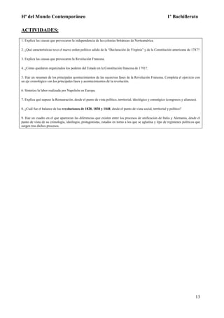 Hª del Mundo Contemporáneo 1º Bachillerato
13
ACTIVIDADES:
1. Explica las causas que provocaron la independencia de las colonias británicas de Norteamérica.
2. ¿Qué características tuvo el nuevo orden político salido de la “Declaración de Virginia” y de la Constitución americana de 1787?
3. Explica las causas que provocaron la Revolución Francesa.
4. ¿Cómo quedaron organizados los poderes del Estado en la Constitución francesa de 1791?.
5. Haz un resumen de los principales acontecimientos de las sucesivas fases de la Revolución Francesa. Completa el ejercicio con
un eje cronológico con las principales fases y acontecimientos de la revolución.
6. Sintetiza la labor realizada por Napoleón en Europa.
7. Explica qué supuso la Restauración, desde el punto de vista político, territorial, ideológico y estratégico (congresos y alianzas).
8. ¿Cuál fue el balance de las revoluciones de 1820, 1830 y 1848, desde el punto de vista social, territorial y político?
9. Haz un cuadro en el que aparezcan las diferencias que existen entre los procesos de unificación de Italia y Alemania, desde el
punto de vista de su cronología, ideólogos, protagonistas, estados en torno a los que se aglutina y tipo de regímenes políticos que
surgen tras dichos procesos.
 