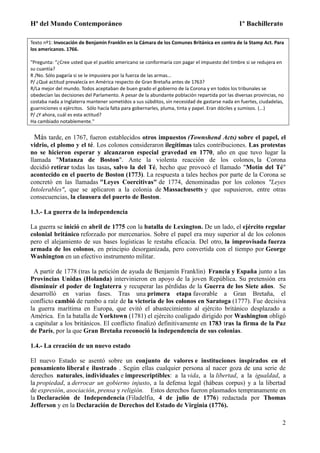 Hª del Mundo Contemporáneo 1º Bachillerato
2
Texto nº1: Invocación de Benjamin Franklin en la Cámara de los Comunes Británica en contra de la Stamp Act. Para
los americanos. 1766.
"Pregunta: “¿Cree usted que el pueblo americano se conformaría con pagar el impuesto del timbre si se redujera en
su cuantía?
R /No. Sólo pagaría si se le impusiera por la fuerza de las armas...
P/ ¿Qué actitud prevalecía en América respecto de Gran Bretaña antes de 1763?
R/La mejor del mundo. Todos aceptaban de buen grado el gobierno de la Corona y en todos los tribunales se
obedecían las decisiones del Parlamento. A pesar de la abundante población repartida por las diversas provincias, no
costaba nada a Inglaterra mantener sometidos a sus súbditos, sin necesidad de gastarse nada en fuertes, ciudadelas,
guarniciones o ejércitos. Sólo hacía falta para gobernarles, pluma, tinta y papel. Eran dóciles y sumisos. (...)
P/ ¿Y ahora, cuál es esta actitud?
Ha cambiado notablemente."
Más tarde, en 1767, fueron establecidos otros impuestos (Townshend Acts) sobre el papel, el
vidrio, el plomo y el té. Los colonos consideraron ilegítimas tales contribuciones. Las protestas
no se hicieron esperar y alcanzaron especial gravedad en 1770, año en que tuvo lugar la
llamada "Matanza de Boston". Ante la violenta reacción de los colonos, la Corona
decidió retirar todas las tasas, salvo la del Té, hecho que provocó el llamado "Motín del Té"
acontecido en el puerto de Boston (1773). La respuesta a tales hechos por parte de la Corona se
concretó en las llamadas "Leyes Coercitivas" de 1774, denominadas por los colonos "Leyes
Intolerables", que se aplicaron a la colonia de Massachusetts y que supusieron, entre otras
consecuencias, la clausura del puerto de Boston.
1.3.- La guerra de la independencia
La guerra se inició en abril de 1775 con la batalla de Lexington. De un lado, el ejército regular
colonial británico reforzado por mercenarios. Sobre el papel era muy superior al de los colonos
pero el alejamiento de sus bases logísticas le restaba eficacia. Del otro, la improvisada fuerza
armada de los colonos, en principio desorganizada, pero convertida con el tiempo por George
Washington en un efectivo instrumento militar.
A partir de 1778 (tras la petición de ayuda de Benjamín Franklin) Francia y España junto a las
Provincias Unidas (Holanda) intervinieron en apoyo de la joven República. Su pretensión era
disminuir el poder de Inglaterra y recuperar las pérdidas de la Guerra de los Siete años. Se
desarrolló en varias fases. Tras una primera etapa favorable a Gran Bretaña, el
conflicto cambió de rumbo a raíz de la victoria de los colonos en Saratoga (1777). Fue decisiva
la guerra marítima en Europa, que evitó el abastecimiento al ejército británico desplazado a
América. En la batalla de Yorktown (1781) el ejército coaligado dirigido por Washington obligó
a capitular a los británicos. El conflicto finalizó definitivamente en 1783 tras la firma de la Paz
de París, por la que Gran Bretaña reconoció la independencia de sus colonias.
1.4.- La creación de un nuevo estado
El nuevo Estado se asentó sobre un conjunto de valores e instituciones inspirados en el
pensamiento liberal e ilustrado . Según ellas cualquier persona al nacer goza de una serie de
derechos naturales, individuales e imprescriptibles: a la vida, a la libertad, a la igualdad, a
la propiedad, a derrocar un gobierno injusto, a la defensa legal (hábeas corpus) y a la libertad
de expresión, asociación, prensa y religión. Estos derechos fueron plasmados tempranamente en
la Declaración de Independencia (Filadelfia, 4 de julio de 1776) redactada por Thomas
Jefferson y en la Declaración de Derechos del Estado de Virginia (1776).
 