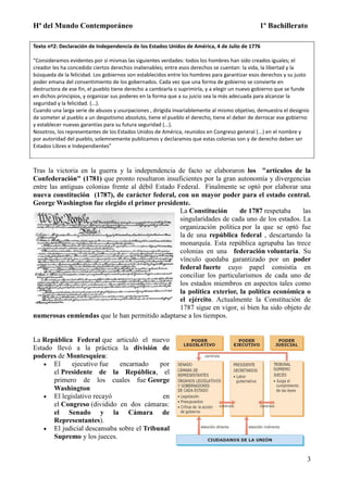 Hª del Mundo Contemporáneo 1º Bachillerato
3
Texto nº2: Declaración de Independencia de los Estados Unidos de América, 4 de Julio de 1776
“Consideramos evidentes por sí mismas las siguientes verdades: todos los hombres han sido creados iguales; el
creador les ha concedido ciertos derechos inalienables; entre esos derechos se cuentan: la vida, la libertad y la
búsqueda de la felicidad. Los gobiernos son establecidos entre los hombres para garantizar esos derechos y su justo
poder emana del consentimiento de los gobernados. Cada vez que una forma de gobierno se convierte en
destructora de ese fin, el pueblo tiene derecho a cambiarla o suprimirla, y a elegir un nuevo gobierno que se funde
en dichos principios, y organizar sus poderes en la forma que a su juicio sea la más adecuada para alcanzar la
seguridad y la felicidad. (...).
Cuando una larga serie de abusos y usurpaciones , dirigida invariablemente al mismo objetivo, demuestra el designio
de someter al pueblo a un despotismo absoluto, tiene el pueblo el derecho, tiene el deber de derrocar ese gobierno
y establecer nuevas garantías para su futura seguridad (...).
Nosotros, los representantes de los Estados Unidos de América, reunidos en Congreso general (...) en el nombre y
por autoridad del pueblo, solemnemente publicamos y declaramos que estas colonias son y de derecho deben ser
Estados Libres e Independientes”
Tras la victoria en la guerra y la independencia de facto se elaboraron los "artículos de la
Confederación" (1781) que pronto resultaron insuficientes por la gran autonomía y divergencias
entre las antiguas colonias frente al débil Estado Federal. Finalmente se optó por elaborar una
nueva constitución (1787), de carácter federal, con un mayor poder para el estado central.
George Washington fue elegido el primer presidente.
La Constitución de 1787 respetaba las
singularidades de cada uno de los estados. La
organización política por la que se optó fue
la de una república federal , descartando la
monarquía. Esta república agrupaba las trece
colonias en una federación voluntaria. Su
vínculo quedaba garantizado por un poder
federal fuerte cuyo papel consistía en
conciliar los particularismos de cada uno de
los estados miembros en aspectos tales como
la política exterior, la política económica o
el ejército. Actualmente la Constitución de
1787 sigue en vigor, si bien ha sido objeto de
numerosas enmiendas que le han permitido adaptarse a los tiempos.
La República Federal que articuló el nuevo
Estado llevó a la práctica la división de
poderes de Montesquieu:
 El ejecutivo fue encarnado por
el Presidente de la República, el
primero de los cuales fue George
Washington
 El legislativo recayó en
el Congreso (dividido en dos cámaras:
el Senado y la Cámara de
Representantes).
 El judicial descansaba sobre el Tribunal
Supremo y los jueces.
 