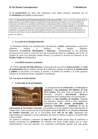 Hª del Mundo Contemporáneo 1º Bachillerato
5
de la presión fiscal (es decir, más impuestos). Esta difícil situación constituirá uno de
los detonantes del estallido revolucionario.
Texto nº 4. Discurso de Luis XV al Parlamento de París el 3 de marzo de 1766."Es sólo en mi persona donde reside el
poder soberano, cuyo carácter propio es el espíritu de consejo, de justicia y de razón; es a mí a quien deben mis
cortesanos su existencia y su autoridad; la plenitud de su autoridad que ellos no ejercen más que en mi nombre
reside siempre en mí y no puede volverse nunca contra mí; sólo a mí pertenece el poder legislativo sin dependencia y
sin división; es por mi autoridad que los oficiales de mi Corte proceden no a la formación, sino al registro, a la
publicación y a la ejecución de la ley; el orden público emana de mí, y los derechos y los intereses de la Nación, de
los que se suele hacer un cuerpo separado del Monarca, están unidos necesariamente al mío y no descansan más
que en mis manos."
 La acción de la ideología ilustrada
La Ilustración subrayó esas contradicciones, las denunció y criticó, contribuyendo a socavar los
cimientos sociales y políticos del Antiguo Régimen.
Destacaron las teorías de Montesquieu y Rousseau, fundamentadas en los principios
de separación de poderes, soberanía nacional e igualdad de todos los ciudadanos ante la ley. El
ejemplo de cómo esos principios podían llevarse a la práctica lo tuvieron los franceses en los
Estados Unidos de Norteamérica.
 Una difícil coyuntura económica
En 1788 los precios del trigo subieron a consecuencia de una serie de malas cosechas. La crisis
de subsistencias afectó a amplios sectores de la población, creando un ambiente de tensión social
y política ya que frente a la escasez, la carestía y el hambre los notables y la Corte siguieron
sumidos en un ambiente de lujo, despilfarro y ostentación.
2.2.- Las fases de la Revolución
 La Revuelta de los privilegiados
La protagonizaron la aristocracia y el clero que se
opusieron a las propuestas del ministro de Luis
XVI, Calonne. Éste para evitar la bancarrota de la
Hacienda proyectó una reforma fiscal que
incorporaba como contribuyentes a los privilegiados.
Reunidos en una Asamblea de Notables, integrada
por príncipes, grandes nobles y altos dignatarios
eclesiásticos, los dos grupos privilegiados se
opusieron frontalmente y solicitaron al rey la
convocatoria de los Estados Generales, una asamblea en la que también tenía representación el
Estado Llano. Ante las presiones de los privilegiados el rey Luis XVI se vio obligado a convocar
los Estados Generales, que no se convocaban hacía más de un siglo, organismos que
representaban por separado a los tres estamentos del reino: la nobleza, la iglesia y el pueblo llano
o Tercer Estado.
Su reunión se realizaría a comienzos de mayo de 1789. Desde mucho antes de realizarse su
reunión comenzaron los problemas: los miembros del Tercer Estado pedían que se votase
individualmente (voto por persona). Los estamentos privilegiados querían que cada grupo
 