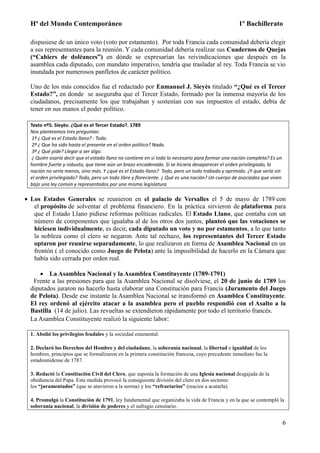 Hª del Mundo Contemporáneo 1º Bachillerato
6
dispusiese de un único voto (voto por estamento). Por toda Francia cada comunidad debería elegir
a sus representantes para la reunión. Y cada comunidad debería realizar sus Cuadernos de Quejas
(“Cahiers de doléances”) en dónde se expresarían las reivindicaciones que después en la
asamblea cada diputado, con mandato imperativo, tendría que trasladar al rey. Toda Francia se vio
inundada por numerosos panfletos de carácter político.
Uno de los más conocidos fue el redactado por Enmanuel J. Sieyès titulado “¿Qué es el Tercer
Estado?”, en donde se aseguraba que el Tercer Estado, formado por la inmensa mayoría de los
ciudadanos, precisamente los que trabajaban y sostenían con sus impuestos el estado, debía de
tener en sus manos el poder político.
Texto nº5. Sieyès: ¿Qué es el Tercer Estado?. 1789
Nos planteamos tres preguntas:
1º ¿ Qué es el Estado llano? : Todo.
2º ¿ Que ha sido hasta el presente en el orden político? Nada.
3º ¿ Qué pide? Llegar a ser algo.
¿ Quién osaría decir que el estado llano no contiene en sí todo lo necesario para formar una nación completa? Es un
hombre fuerte y robusto, que tiene aún un brazo encadenado. Si se hiciera desaparecer el orden privilegiado, la
nación no sería menos, sino más. Y ¿qué es el Estado llano? Todo, pero un todo trabado y oprimido. ¿Y que sería sin
el orden privilegiado? Todo, pero un todo libre y floreciente. ¿ Qué es una nación? Un cuerpo de asociados que viven
bajo una ley común y representados por una misma legislatura
 Los Estados Generales se reunieron en el palacio de Versalles el 5 de mayo de 1789 con
el propósito de solventar el problema financiero. En la práctica sirvieron de plataforma para
que el Estado Llano pidiese reformas políticas radicales. El Estado Llano, que contaba con un
número de componentes que igualaba al de los otros dos juntos, planteó que las votaciones se
hiciesen individualmente, es decir, cada diputado un voto y no por estamentos, a lo que tanto
la nobleza como el clero se negaron. Ante tal rechazo, los representantes del Tercer Estado
optaron por reunirse separadamente, lo que realizaron en forma de Asamblea Nacional en un
frontón ( el conocido como Juego de Pelota) ante la imposibilidad de hacerlo en la Cámara que
había sido cerrada por orden real.
 La Asamblea Nacional y la Asamblea Constituyente (1789-1791)
Frente a las presiones para que la Asamblea Nacional se disolviese, el 20 de junio de 1789 los
diputados juraron no hacerlo hasta elaborar una Constitución para Francia (Juramento del Juego
de Pelota). Desde ese instante la Asamblea Nacional se transformó en Asamblea Constituyente.
El rey ordenó al ejército atacar a la asamblea pero el pueblo respondió con el Asalto a la
Bastilla (14 de julio). Las revueltas se extendieron rápidamente por todo el territorio francés.
La Asamblea Constituyente realizó la siguiente labor:
1. Abolió los privilegios feudales y la sociedad estamental.
2. Declaró los Derechos del Hombre y del ciudadano, la soberanía nacional, la libertad e igualdad de los
hombres, principios que se formalizaron en la primera constitución francesa, cuyo precedente inmediato fue la
estadounidense de 1787.
3. Redactó la Constitución Civil del Clero, que suponía la formación de una Iglesia nacional desgajada de la
obediencia del Papa. Esta medida provocó la consiguiente división del clero en dos sectores:
los “juramentados” (que se atuvieron a la norma) y los “refractarios” (reacios a acatarla).
4. Promulgó la Constitución de 1791, ley fundamental que organizaba la vida de Francia y en la que se contempló la
soberanía nacional, la división de poderes y el sufragio censitario.
 