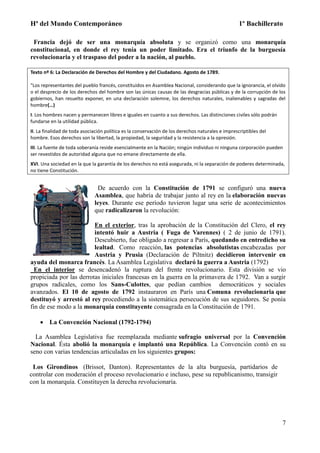 Hª del Mundo Contemporáneo 1º Bachillerato
7
Francia dejó de ser una monarquía absoluta y se organizó como una monarquía
constitucional, en donde el rey tenía un poder limitado. Era el triunfo de la burguesía
revolucionaria y el traspaso del poder a la nación, al pueblo.
Texto nº 6: La Declaración de Derechos del Hombre y del Ciudadano. Agosto de 1789.
"Los representantes del pueblo francés, constituidos en Asamblea Nacional, considerando que la ignorancia, el olvido
o el desprecio de los derechos del hombre son las únicas causas de las desgracias públicas y de la corrupción de los
gobiernos, han resuelto exponer, en una declaración solemne, los derechos naturales, inalienables y sagradas del
hombre(…)
I. Los hombres nacen y permanecen libres e iguales en cuanto a sus derechos. Las distinciones civiles sólo podrán
fundarse en la utilidad pública.
II. La finalidad de toda asociación política es la conservación de los derechos naturales e imprescriptibles del
hombre. Esos derechos son la libertad, la propiedad, la seguridad y la resistencia a la opresión.
III. La fuente de toda soberanía reside esencialmente en la Nación; ningún individuo ni ninguna corporación pueden
ser revestidos de autoridad alguna que no emane directamente de ella.
XVI. Una sociedad en la que la garantía de los derechos no está asegurada, ni la separación de poderes determinada,
no tiene Constitución.
De acuerdo con la Constitución de 1791 se configuró una nueva
Asamblea, que habría de trabajar junto al rey en la elaboración nuevas
leyes. Durante ese período tuvieron lugar una serie de acontecimientos
que radicalizaron la revolución:
En el exterior, tras la aprobación de la Constitución del Clero, el rey
intentó huir a Austria ( Fuga de Varennes) ( 2 de junio de 1791).
Descubierto, fue obligado a regresar a París, quedando en entredicho su
lealtad. Como reacción, las potencias absolutistas encabezadas por
Austria y Prusia (Declaración de Piltnitz) decidieron intervenir en
ayuda del monarca francés. La Asamblea Legislativa declaró la guerra a Austria (1792)
En el interior se desencadenó la ruptura del frente revolucionario. Esta división se vio
propiciada por las derrotas iniciales francesas en la guerra en la primavera de 1792. Van a surgir
grupos radicales, como los Sans-Culottes, que pedían cambios democráticos y sociales
avanzados. El 10 de agosto de 1792 instauraron en París una Comuna revolucionaria que
destituyó y arrestó al rey procediendo a la sistemática persecución de sus seguidores. Se ponía
fin de ese modo a la monarquía constituyente consagrada en la Constitución de 1791.
 La Convención Nacional (1792-1794)
La Asamblea Legislativa fue reemplazada mediante sufragio universal por la Convención
Nacional. Ésta abolió la monarquía e implantó una República. La Convención contó en su
seno con varias tendencias articuladas en los siguientes grupos:
Los Girondinos (Brissot, Danton). Representantes de la alta burguesía, partidarios de
controlar con moderación el proceso revolucionario e incluso, pese su republicanismo, transigir
con la monarquía. Constituyen la derecha revolucionaria.
 
