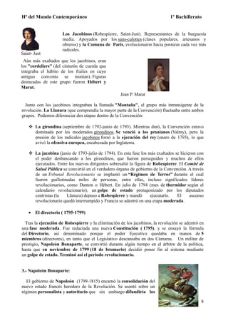 Hª del Mundo Contemporáneo 1º Bachillerato
8
Saint- Just
Los Jacobinos (Robespierre, Saint-Just). Representantes de la burguesía
media. Apoyados por los sans-culottes (clases populares, artesanos y
obreros) y la Comuna de París, evolucionaron hacia posturas cada vez más
radicales.
Aún más exaltados que los jacobinos, eran
los "cordeliers" (del cinturón de cuerda que
integraba el hábito de los frailes en cuyo
antiguo convento se reunían). Figuras
destacadas de este grupo fueron Hébert y
Marat.
Jean P. Marat
Junto con los jacobinos integraban la llamada "Montaña", el grupo más intransigente de la
revolución. La Llanura (que comprendía la mayor parte de la Convención) fluctuaba entre ambos
grupos. Podemos diferenciar dos etapas dentro de la Convención:
 La girondina (septiembre de 1792-junio de 1793). Mientras duró, la Convención estuvo
dominada por los moderados girondinos. Se venció a los prusianos (Valmy), pero la
presión de los radicales jacobinos forzó a la ejecución del rey (enero de 1793), lo que
avivó la ofensiva europea, encabezada por Inglaterra.
 La jacobina (junio de 1793-julio de 1794). En esta fase los más exaltados se hicieron con
el poder desbancando a los girondinos, que fueron perseguidos y muchos de ellos
ejecutados. Entre los nuevos dirigentes sobresalió la figura de Robespierre. El Comité de
Salud Pública se convirtió en el verdadero órgano de gobierno de la Convención. A través
de un Tribunal Revolucionario se implantó un “Régimen de Terror” durante el cual
fueron guillotinadas miles de personas, entre ellas, incluso significados líderes
revolucionarios, como Danton o Hébert. En julio de 1794 (mes de thermidor según el
calendario revolucionario), un golpe de estado protagonizado por los diputados
centristas (la Llanura) depuso a Robespierre y mandó ejecutarlo. El ascenso
revolucionario quedó interrumpido y Francia se adentró en una etapa moderada.
 El directorio ( 1795-1799)
Tras la ejecución de Robespierre y la eliminación de los jacobinos, la revolución se adentró en
una fase moderada. Fue redactada una nueva Constitución ( 1795), y se ensayó la fórmula
del Directorio, así denominado porque el poder Ejecutivo quedaba en manos de 5
miembros (directores), en tanto que el Legislativo descansaba en dos Cámaras. Un militar de
prestigio, Napoleón Bonaparte, se convirtió durante algún tiempo en el árbitro de la política,
hasta que en noviembre de 1799 (18 de brumario) decidió poner fin al sistema mediante
un golpe de estado. Terminó así el período revolucionario.
3.- Napoleón Bonaparte:
El gobierno de Napoleón (1799-1815) encarnó la consolidación del
nuevo estado francés heredero de la Revolución. Se asentó sobre un
régimen personalista y autoritario que sin embargo difundiría los
 