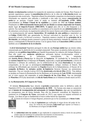 Hª del Mundo Contemporáneo 1º Bachillerato
9
ideales revolucionarios mediante la ocupación de numerosos estados de Europa. Para Francia el
período napoleónico supuso la consolidación definitiva de la obra de la Revolución desde sus
presupuestos más moderados. Napoleón afianzó las principales conquistas revolucionarias aunque
eliminando sus aspectos más radicales y tendiendo a una cada vez mayor concentración de
poder en su persona. Cuando tomó el poder se instauró el Consulado (1799- 1894),
convirtiéndose en Primer Cónsul de la república y, a partir de 1802 en Cónsul vitalicio.
Finalmente en 1804 traicionando buena parte de sus ideales se corona emperador de Francia,
dando lugar al Imperio Francés (1804-1815). Se apoyó para ello en la alta burguesía y el
ejército. Sus realizaciones más notables se concretaron en la creación de una administración local
de estructura centralizada, la organización judicial (los jueces fueron convertidos en funcionarios)
y la reestructuración del aparato burocrático. El resultado de esta política se materializó en
su Código Civil (1804) que garantizaba la libertad individual, la igualdad ante la ley, la
propiedad privada y la libertad económica. Napoleón mantuvo muchos de los principios de la
Revolución, sin embargo pronto comenzó a actuar de forma autoritaria, tratando de controlar a los
jueces y restringiendo la libertad de prensa. Con la iglesia firmó un Concordato (1801) acabando
también con el calendario de la revolución.
A nivel internacional Napoleón persiguió la idea de una Europa unida bajo un mismo orden,
caracterizado por la abolición de la sociedad estamental. Para poner en práctica dicho proyecto se
embarcó en una política imperialista que liquidó bruscamente los reductos del Antiguo Régimen.
Para ello contó con moderno ejército que utilizando tácticas revolucionarias venció a
cuantas coaliciones se le enfrentaron, esencialmente las integradas
por Austria, Rusia y Prusia bajo la dirección de Inglaterra. El resultado fue la formación de
un extenso imperio bajo el liderazgo de Francia, organizado y regido personalmente, a través de
familiares o militares de confianza, con la colaboración de las clases ilustradas de los países
conquistados, en los que se promulgaron constituciones y códigos similares al francés. Sin
embargo las dificultades que encontró en España (Guerra de la Independencia), el fracaso de la
campaña de Rusia y la enérgica acción de Inglaterra hicieron fracasar sus pretensiones
imperiales. Tras ser vencido Leipzig (1813) fue desterrado a la isla de Elba (1814). Tras abdicar
se produjo en Francia la Restauración de los Borbones en la persona de Luis XVIII, interrumpida
por el corto regreso del emperador al poder (Imperio de los Cien Días). Tras ser derrotado
en Waterloo (1815),fue desterrado a la isla de Santa Elena (en el Atlántico) donde murió en1821.
4.- La Restauración. El Congreso de Viena.
El término Restauración hace alusión al período comprendido entre la definitiva caída de
Napoleón (1815) y los procesos revolucionarios de 1830. En Europa esta etapa se caracterizó
por el intento de recomposición del entramado del Antiguo Régimen, algo que sus partidarios
no consiguieron sino de forma limitada. Para ello las potencias vencedoras de Napoleón se
reunieron en el Congreso de Viena, convocado en 1814 y que supuso un reajuste territorial en
Europa. Las ideas en que se fundamentó el nuevo orden fueron las siguientes:
 El intento de restaurar el Antiguo Régimen, pretensión que no fue secundada por el Reino Unido.
Talleyrand
 La idea de legitimismo que reafirmaba el origen divino del poder de los
reyes. En virtud de este principio Talleyrand logró reponer en Francia a
los Borbones en la figura de Luis XVIII.
 La solidaridad entre los estados, lo que implicaba la cooperación mutua a través de una política
común capaz de neutralizar los potenciales movimientos revolucionarios.
 La búsqueda de un equilibrio entre las cinco grandes potencias.
 