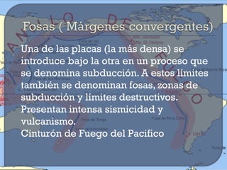    Una de las placas (la más densa) se
    introduce bajo la otra en un proceso que
    se denomina subducción. A estos límites
    también se denominan fosas, zonas de
    subducción y límites destructivos.
    Presentan intensa sismicidad y
    vulcanismo.
   Cinturón de Fuego del Pacifico
 