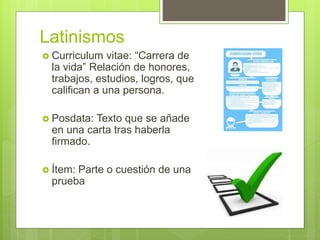 Latinismos
 Curriculum vitae: “Carrera de
la vida” Relación de honores,
trabajos, estudios, logros, que
califican a una persona.
 Posdata: Texto que se añade
en una carta tras haberla
firmado.
 Ítem: Parte o cuestión de una
prueba
 