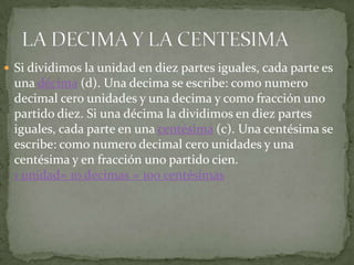  Si dividimos la unidad en diez partes iguales, cada parte es
 una décima (d). Una decima se escribe: como numero
 decimal cero unidades y una decima y como fracción uno
 partido diez. Si una décima la dividimos en diez partes
 iguales, cada parte en una centésima (c). Una centésima se
 escribe: como numero decimal cero unidades y una
 centésima y en fracción uno partido cien.
 1 unidad= 10 decimas = 100 centésimas
 
