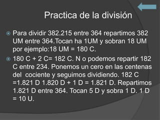 Practica de la división
 Para dividir 382.215 entre 364 repartimos 382
  UM entre 364.Tocan ha 1UM y sobran 18 UM
  por ejemplo:18 UM = 180 C.
 180 C + 2 C= 182 C. N o podemos repartir 182
  C entre 234. Ponemos un cero en las centenas
  del cociente y seguimos dividiendo. 182 C
  =1.821 D 1.820 D + 1 D = 1.821 D. Repartimos
  1.821 D entre 364. Tocan 5 D y sobra 1 D. 1 D
  = 10 U.
 
