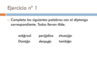 Ejercicio nº 1
   Completa las siguientes palabras con el diptongo
    correspondiente. Todos llevan tilde.

        estiércol    periódico   situación
        Damián       después     también
 