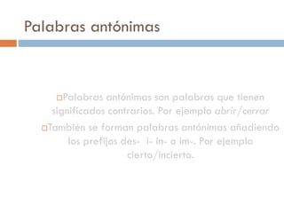 Palabras antónimas


      Palabras antónimas son palabras que tienen
    significados contrarios. Por ejemplo abrir/cerrar
  También se forman palabras antónimas añadiendo

        los prefijos des- i- in- o im-. Por ejemplo
                      cierto/incierto.
 