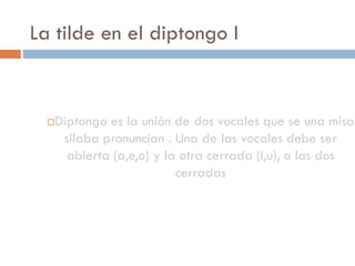 La tilde en el diptongo I


     Diptongo es la unión de dos vocales que se una misa
       silaba pronuncian . Una de las vocales debe ser
        abierta (a,e,o) y la otra cerrada (i,u), o las dos
                            cerradas
 