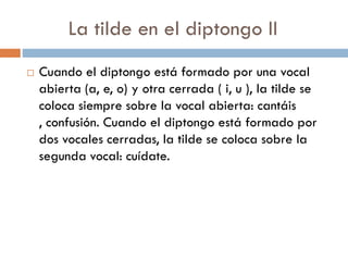 La tilde en el diptongo II
   Cuando el diptongo está formado por una vocal
    abierta (a, e, o) y otra cerrada ( i, u ), la tilde se
    coloca siempre sobre la vocal abierta: cantáis
    , confusión. Cuando el diptongo está formado por
    dos vocales cerradas, la tilde se coloca sobre la
    segunda vocal: cuídate.
 