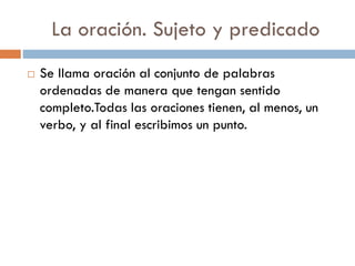 La oración. Sujeto y predicado
   Se llama oración al conjunto de palabras
    ordenadas de manera que tengan sentido
    completo.Todas las oraciones tienen, al menos, un
    verbo, y al final escribimos un punto.
 