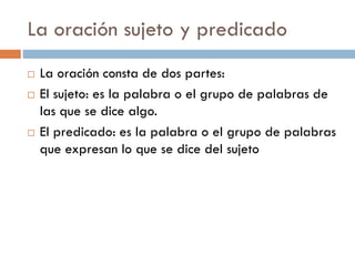 La oración sujeto y predicado
   La oración consta de dos partes:
   El sujeto: es la palabra o el grupo de palabras de
    las que se dice algo.
   El predicado: es la palabra o el grupo de palabras
    que expresan lo que se dice del sujeto
 