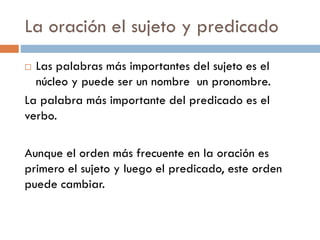 La oración el sujeto y predicado
 Las palabras más importantes del sujeto es el
  núcleo y puede ser un nombre un pronombre.
La palabra más importante del predicado es el
verbo.

Aunque el orden más frecuente en la oración es
primero el sujeto y luego el predicado, este orden
puede cambiar.
 