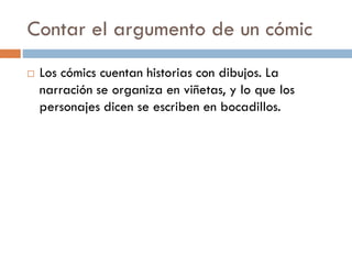 Contar el argumento de un cómic
   Los cómics cuentan historias con dibujos. La
    narración se organiza en viñetas, y lo que los
    personajes dicen se escriben en bocadillos.
 