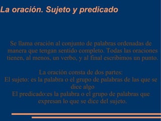 La oración. Sujeto y predicado Se llama oración al conjunto de palabras ordenadas de manera que tengan sentido completo. Todas las oraciones tienen, al menos, un verbo, y al final escribimos un punto. La oración consta de dos partes: El sujeto: es la palabra o el grupo de palabras de las que se dice algo El predicado:es la palabra o el grupo de palabras que expresan lo que se dice del sujeto. 