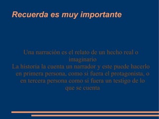 Recuerda es muy importante Una narración es el relato de un hecho real o imaginario La historia la cuenta un narrador y este puede hacerlo en primera persona, como si fuera el protagonista, o en tercera persona como si fuera un testigo de lo que se cuenta 