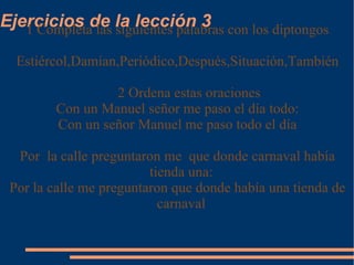 Ejercicios de la lección 3 1 Completa las siguientes palabras con los diptongos Estiércol,Damian,Periódico,Después,Situación,También 2 Ordena estas oraciones Con un Manuel señor me paso el día todo: Con un señor Manuel me paso todo el día Por  la calle preguntaron me  que donde carnaval había tienda una: Por la calle me preguntaron que donde había una tienda de carnaval 
