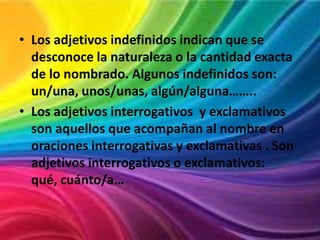 • Los adjetivos indefinidos indican que se
desconoce la naturaleza o la cantidad exacta
de lo nombrado. Algunos indefinidos son:
un/una, unos/unas, algún/alguna……..
• Los adjetivos interrogativos y exclamativos
son aquellos que acompañan al nombre en
oraciones interrogativas y exclamativas . Son
adjetivos interrogativos o exclamativos:
qué, cuánto/a…

 