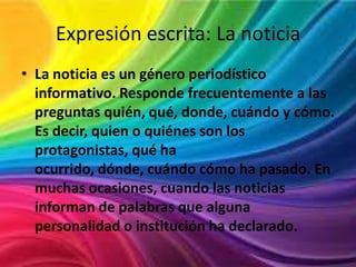 Expresión escrita: La noticia
• La noticia es un género periodístico
informativo. Responde frecuentemente a las
preguntas quién, qué, donde, cuándo y cómo.
Es decir, quien o quiénes son los
protagonistas, qué ha
ocurrido, dónde, cuándo cómo ha pasado. En
muchas ocasiones, cuando las noticias
informan de palabras que alguna
personalidad o institución ha declarado.

 