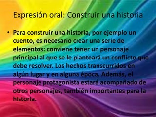 Expresión oral: Construir una historia
• Para construir una historia, por ejemplo un
cuento, es necesario crear una serie de
elementos: conviene tener un personaje
principal al que se le planteará un conflicto que
debe resolver. Los hechos transcurridos en
algún lugar y en alguna época. Además, el
personaje protagonista estará acompañado de
otros personajes, también importantes para la
historia.

 