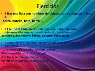 Ejercicios
• 1 Haz una lista con nombres de objetos que contengan la letra
b.
-barco, botella, bata, barril….
• 2 Escribe la tilde en las palabras que deban llevarla:
sujetaselo, dilo, cogeme, bebelo, quitatelo, dame, ponte.
-sujétaselo, dilo, cógeme, bébelo, quítatelo, dame, ponte

• 3 Completa las siguientes oraciones con la misma palabra
polisémica:
- La enorme raíz del árbol levantó la acera.
-Todos resolvieron la raíz cuadrada.
-Esa fue la raíz del problema.
-La raíz de la palabra jóvenes es joven.

 