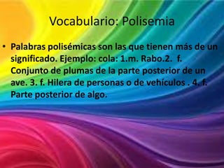 Vocabulario: Polisemia
• Palabras polisémicas son las que tienen más de un
significado. Ejemplo: cola: 1.m. Rabo.2. f.
Conjunto de plumas de la parte posterior de un
ave. 3. f. Hilera de personas o de vehículos . 4. f.
Parte posterior de algo.

 
