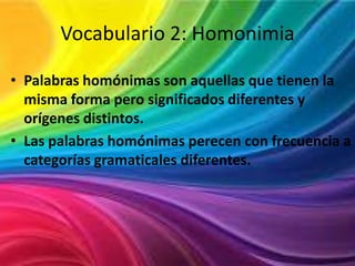 Vocabulario 2: Homonimia
• Palabras homónimas son aquellas que tienen la
misma forma pero significados diferentes y
orígenes distintos.
• Las palabras homónimas perecen con frecuencia a
categorías gramaticales diferentes.

 