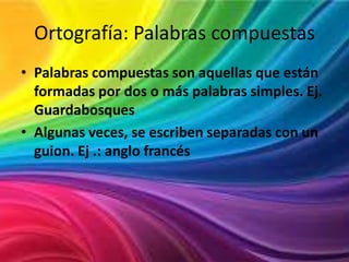 Ortografía: Palabras compuestas
• Palabras compuestas son aquellas que están
formadas por dos o más palabras simples. Ej.
Guardabosques
• Algunas veces, se escriben separadas con un
guion. Ej .: anglo francés

 