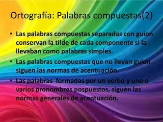 Ortografía: Palabras compuestas(2)
• Las palabras compuestas separadas con guion
conservan la tilde de cada componente si la
llevaban como palabras simples.
• Las palabras compuestas que no llevan guion
siguen las normas de acentuación.
• Las palabras formadas por un verbo y uno o
varios pronombres pospuestos, siguen las
normas generales de acentuación.

 