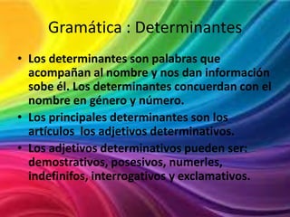 Gramática : Determinantes
• Los determinantes son palabras que
acompañan al nombre y nos dan información
sobe él. Los determinantes concuerdan con el
nombre en género y número.
• Los principales determinantes son los
artículos los adjetivos determinativos.
• Los adjetivos determinativos pueden ser:
demostrativos, posesivos, numerles,
indefinifos, interrogativos y exclamativos.

 