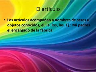 El artículo
• Los artículos acompañan a nombres de seres u
objetos conocidos, el, la, los, las. Ej.: Mi padres
el encargado de la fábrica.

 