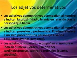 Los adjetivos determinativos
• Los adjetivos demostrativos acompañan al nombre
e indican la proximidad o lejanía en relación con la
persona que habla.
• Los adjetivos demostrativos acompañan al nombre
e indican posesión o pertenencia. Pueden referirse
a un solo poseedor(una persona)o a varios
poseedores(varias personas).
• Los adjetivos numerales acompañan al nombre e
indican número u orden. Pueden ser
cardinales(nueve, cuatro) u ordinales (cuarto,
séptimo).

 