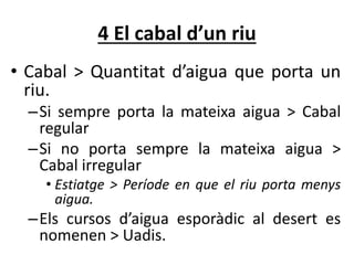 4 El cabal d’un riu
• Cabal > Quantitat d’aigua que porta un
riu.
–Si sempre porta la mateixa aigua > Cabal
regular
–Si no porta sempre la mateixa aigua >
Cabal irregular
• Estiatge > Període en que el riu porta menys
aigua.
–Els cursos d’aigua esporàdic al desert es
nomenen > Uadis.
 