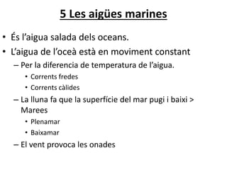 5 Les ü marines
• És l’aigua salada dels oceans.
• L’aigua de l’oceà està en moviment constant
– Per la diferencia de temperatura de l’aigua.
• Corrents fredes
• Corrents càlides
– La lluna fa que la superfície del mar pugi i baixi >
Marees
• Plenamar
• Baixamar
– El vent provoca les onades
 
