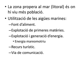 • La zona propera al mar (litoral) és on
hi viu més població.
• Utilització de les ü marines:
–Font d’aliment.
–Explotació de primeres matèries.
–Explotació i generació d’energia.
• Energia mareomotriu
–Recurs turístic.
–Via de comunicació.
 