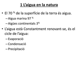 1 L’aigua en la natura
• El 70 % de la superfície de la terra és aigua.
–Aigua marina 97 %
–ü continentals 3%
• L’aigua està Constantment renovant-se, és el
cicle de l’aigua:
–Evaporació
–Condensació
–Precipitació
 