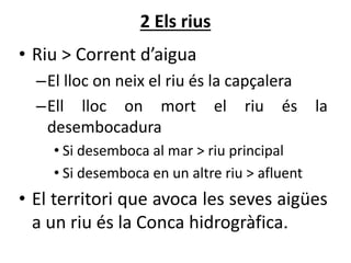 2 Els rius
• Riu > Corrent d’aigua
–El lloc on neix el riu és la capçalera
–Ell lloc on mort el riu és la
desembocadura
• Si desemboca al mar > riu principal
• Si desemboca en un altre riu > afluent
• El territori que avoca les seves ü
a un riu és la Conca hidrogràfica.
 