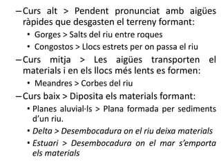 –Curs alt > Pendent pronunciat amb ü
ràpides que desgasten el terreny formant:
• Gorges > Salts del riu entre roques
• Congostos > Llocs estrets per on passa el riu
–Curs mitja > Les ü transporten el
materials i en els llocs més lents es formen:
• Meandres > Corbes del riu
–Curs baix > Diposita els materials formant:
• Planes aluvial·ls > Plana formada per sediments
d’un riu.
• Delta > Desembocadura on el riu deixa materials
• Estuari > Desembocadura on el mar s’emporta
els materials
 