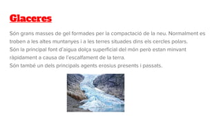 Glaceres
Són grans masses de gel formades per la compactació de la neu. Normalment es
troben a les altes muntanyes i a les terres situades dins els cercles polars.
Són la principal font d’aigua dolça superficial del món però estan minvant
ràpidament a causa de l’escalfament de la terra.
Són també un dels principals agents erosius presents i passats.
 