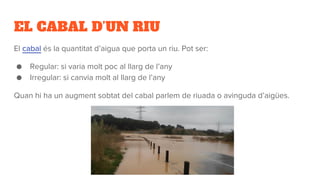 EL CABAL D’UN RIU
El cabal és la quantitat d’aigua que porta un riu. Pot ser:
● Regular: si varia molt poc al llarg de l’any
● Irregular: si canvia molt al llarg de l’any
Quan hi ha un augment sobtat del cabal parlem de riuada o avinguda d’aigües.
 
